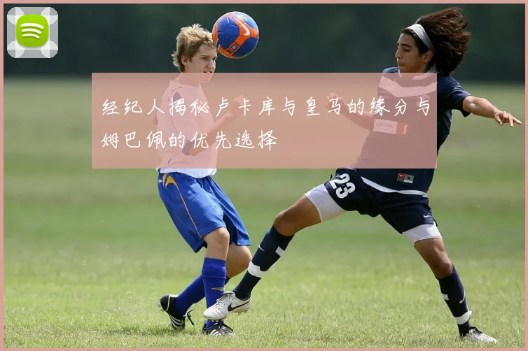 经纪人揭秘卢卡库与皇马的缘分与姆巴佩的优先选择