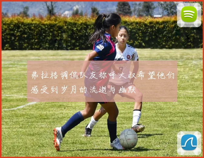 弗拉格调侃队友称呼大叔希望他们感受到岁月的流逝与幽默