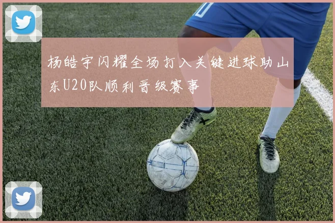 杨皓宇闪耀全场打入关键进球助山东U20队顺利晋级赛事