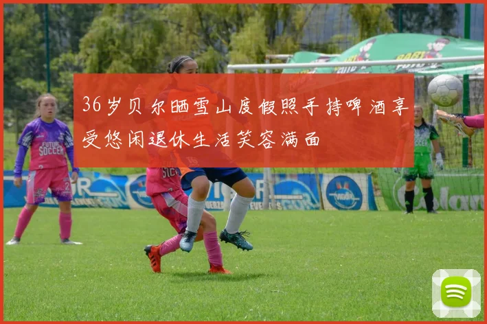36岁贝尔晒雪山度假照手持啤酒享受悠闲退休生活笑容满面
