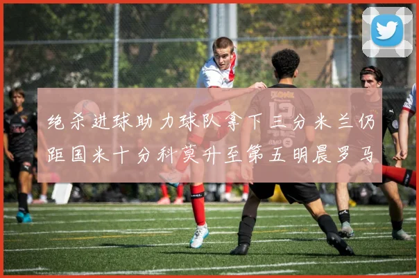 绝杀进球助力球队拿下三分米兰仍距国米十分科莫升至第五明晨罗马对决尤文