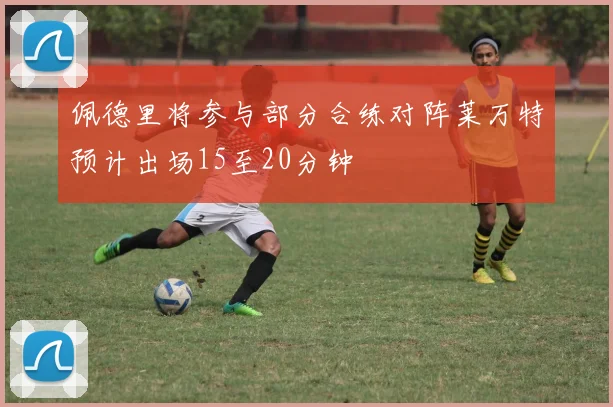 佩德里将参与部分合练对阵莱万特预计出场15至20分钟