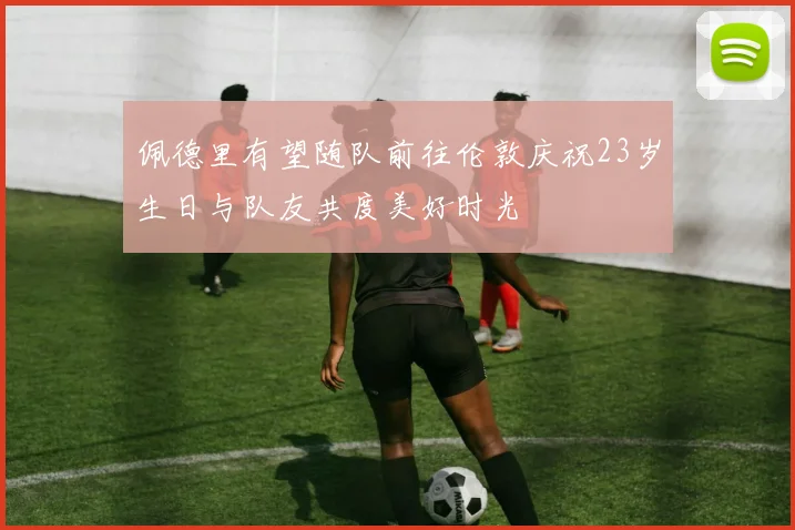 佩德里有望随队前往伦敦庆祝23岁生日与队友共度美好时光