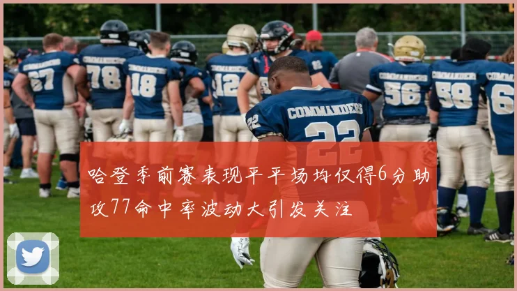 哈登季前赛表现平平场均仅得6分助攻77命中率波动大引发关注