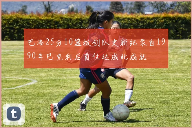 巴洛25分10篮板创队史新纪录自1990年巴克利后首位达成此成就