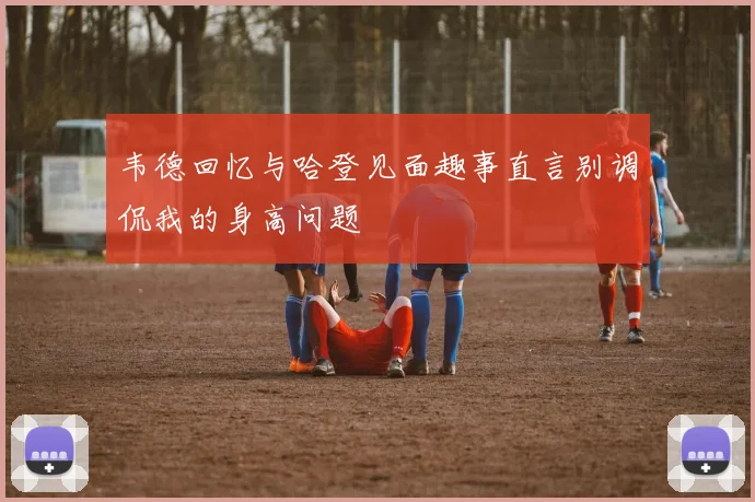 韦德回忆与哈登见面趣事直言别调侃我的身高问题