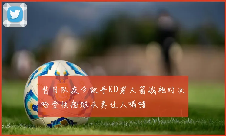 昔日队友今敌手KD穿火箭战袍对决哈登快船球衣真让人唏嘘