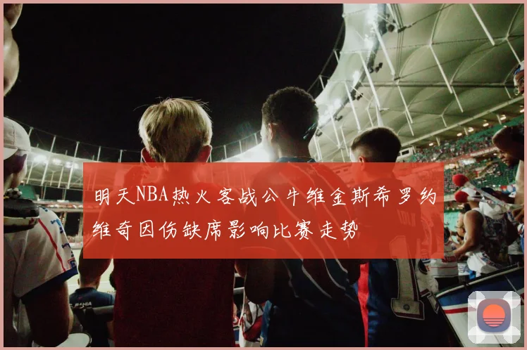 明天NBA热火客战公牛维金斯希罗约维奇因伤缺席影响比赛走势