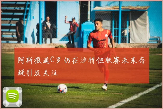 阿斯报道C罗仍在沙特但联赛未来存疑引发关注