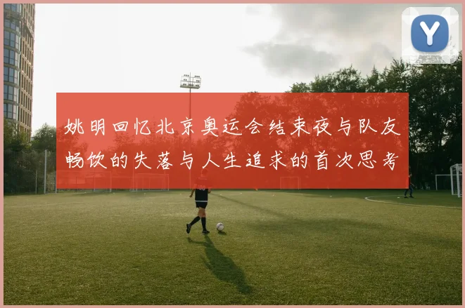 姚明回忆北京奥运会结束夜与队友畅饮的失落与人生追求的首次思考