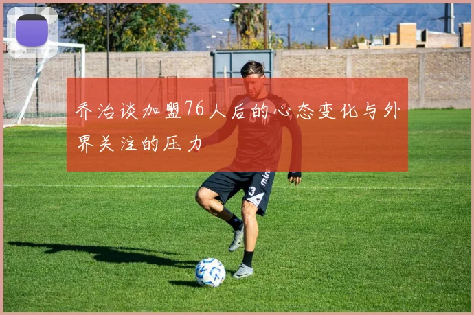 乔治谈加盟76人后的心态变化与外界关注的压力