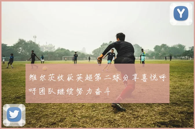 维尔茨收获英超第二球分享喜悦呼吁团队继续努力奋斗