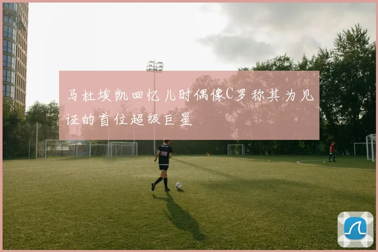 马杜埃凯回忆儿时偶像C罗称其为见证的首位超级巨星