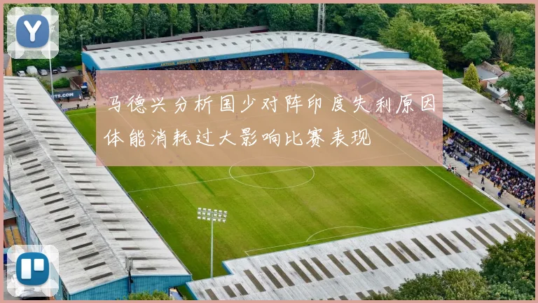 马德兴分析国少对阵印度失利原因体能消耗过大影响比赛表现
