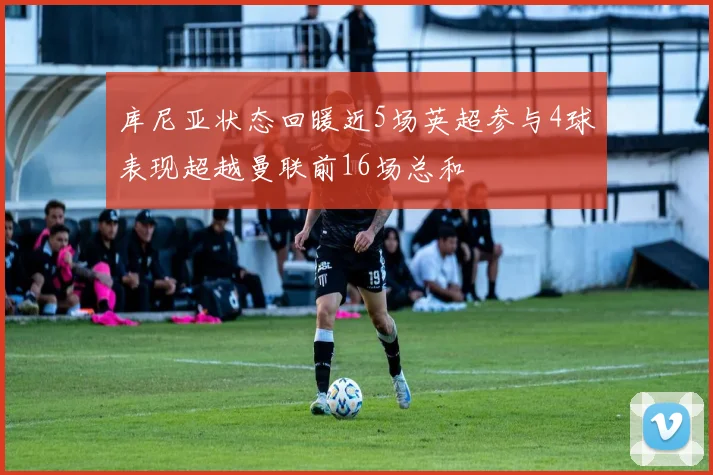库尼亚状态回暖近5场英超参与4球表现超越曼联前16场总和