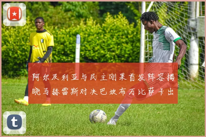 阿尔及利亚与民主刚果首发阵容揭晓马赫雷斯对决巴坎布万比萨卡出战