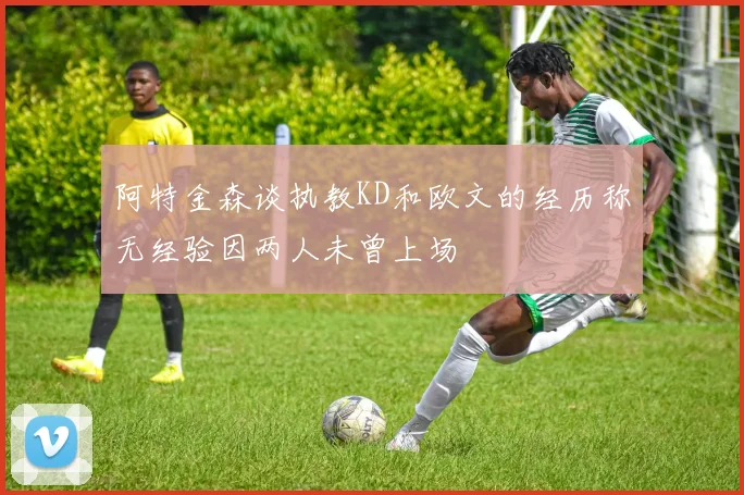 阿特金森谈执教KD和欧文的经历称无经验因两人未曾上场
