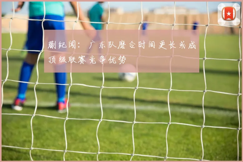 蒯纪闻：广东队磨合时间更长或成顶级联赛竞争优势
