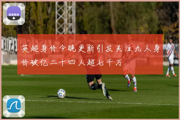 英超身价今晚更新引发关注九人身价破亿二十四人超七千万