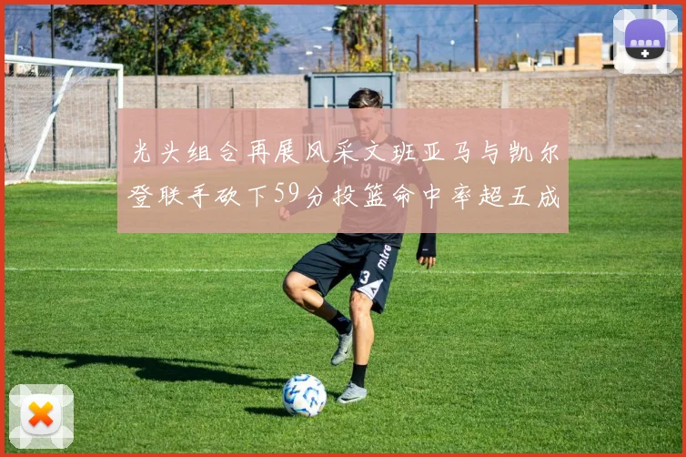 光头组合再展风采文班亚马与凯尔登联手砍下59分投篮命中率超五成