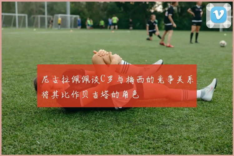 尼古拉佩佩谈C罗与梅西的竞争关系将其比作贝吉塔的角色