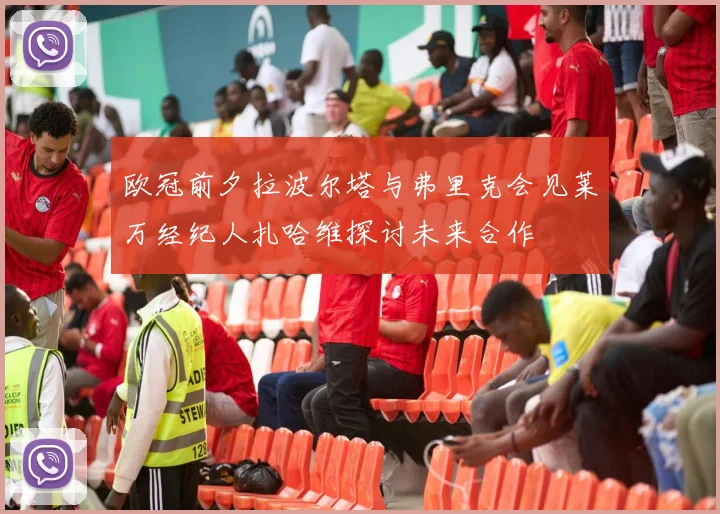 欧冠前夕拉波尔塔与弗里克会见莱万经纪人扎哈维探讨未来合作