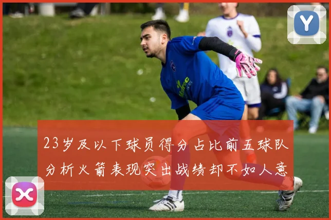 23岁及以下球员得分占比前五球队分析火箭表现突出战绩却不如人意