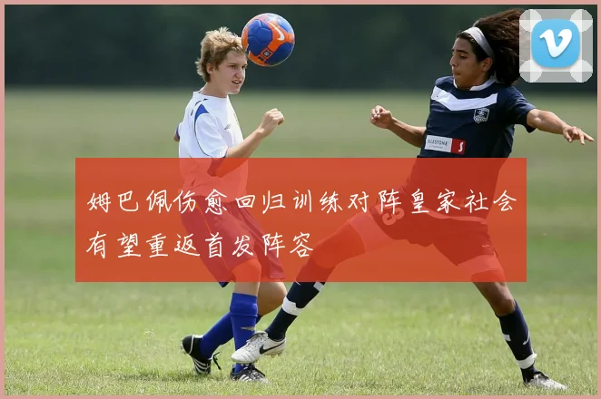姆巴佩伤愈回归训练对阵皇家社会有望重返首发阵容