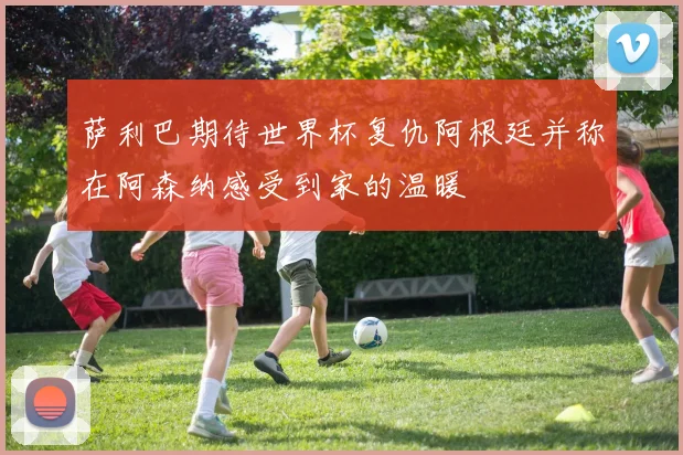 萨利巴期待世界杯复仇阿根廷并称在阿森纳感受到家的温暖