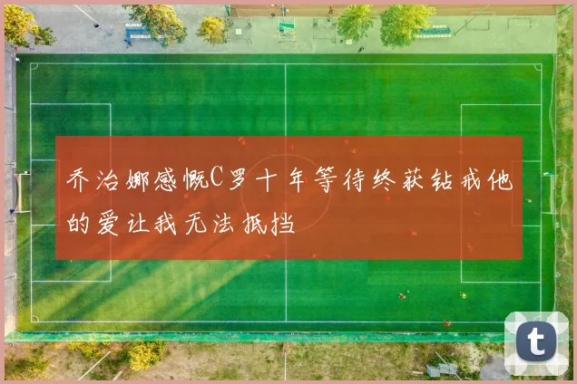 乔治娜感慨C罗十年等待终获钻戒他的爱让我无法抵挡