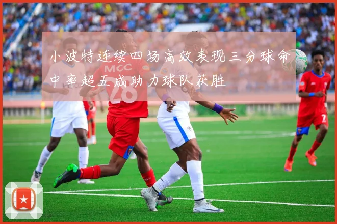 小波特连续四场高效表现三分球命中率超五成助力球队获胜