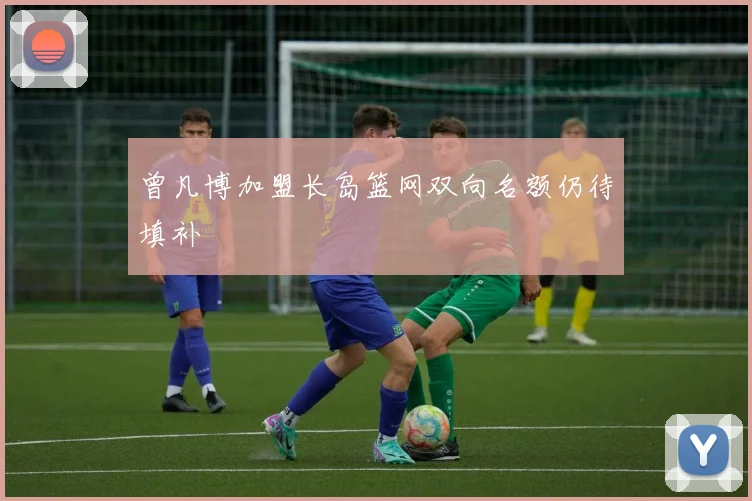 曾凡博加盟长岛篮网双向名额仍待填补