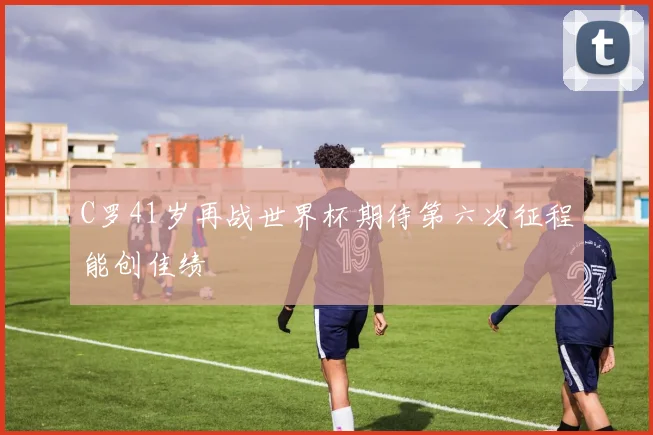 C罗41岁再战世界杯期待第六次征程能创佳绩