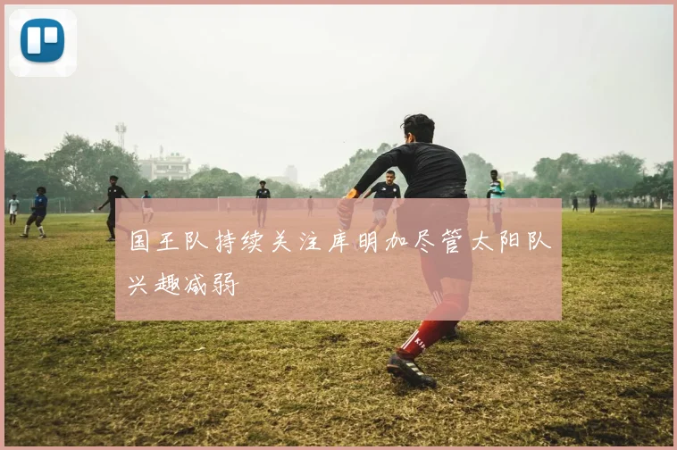 国王队持续关注库明加尽管太阳队兴趣减弱