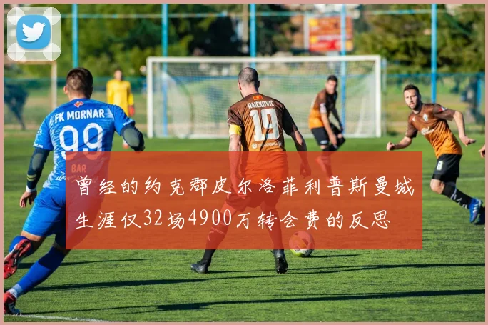 曾经的约克郡皮尔洛菲利普斯曼城生涯仅32场4900万转会费的反思