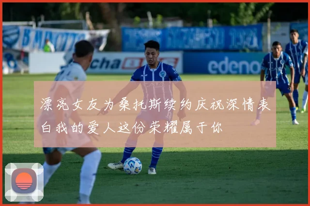 漂亮女友为桑托斯续约庆祝深情表白我的爱人这份荣耀属于你