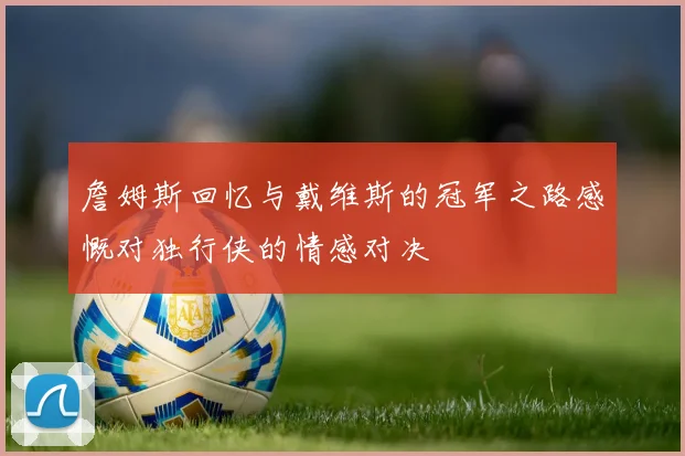 詹姆斯回忆与戴维斯的冠军之路感慨对独行侠的情感对决