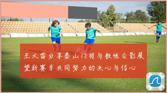 王大雷分享泰山门将与教练合影展望新赛季共同努力的决心与信心