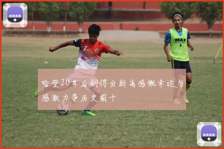 哈登20年后创得分新高感慨幸运与感激力争历史前十