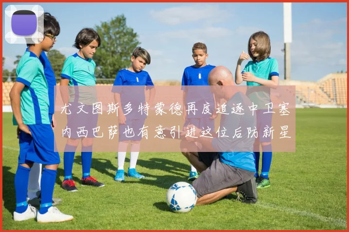 尤文图斯多特蒙德再度追逐中卫塞内西巴萨也有意引进这位后防新星