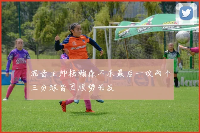 混音主帅杨瀚森不求最后一攻两个三分球皆因顺势而发