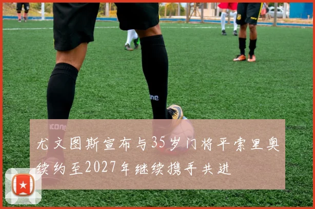 尤文图斯宣布与35岁门将平索里奥续约至2027年继续携手共进