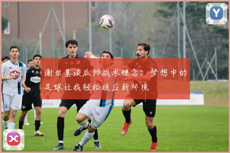 谢尔基谈瓜帅战术理念：梦想中的足球让我轻松适应新环境