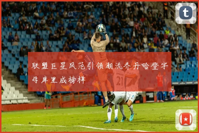 联盟巨星风范引领潮流乔丹哈登字母库里成榜样