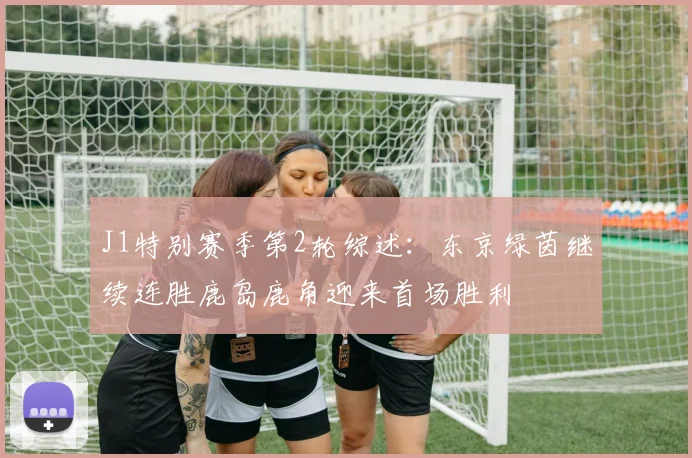 J1特别赛季第2轮综述：东京绿茵继续连胜鹿岛鹿角迎来首场胜利