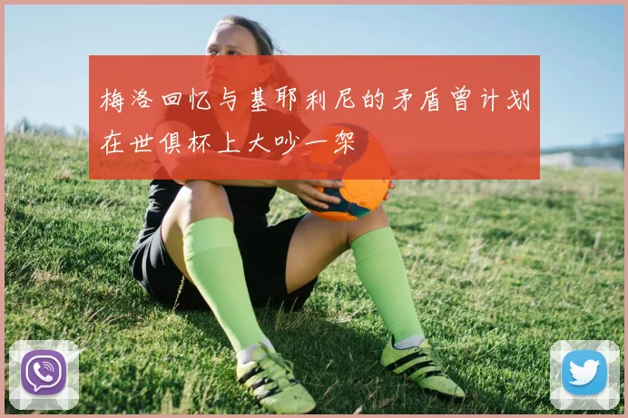 梅洛回忆与基耶利尼的矛盾曾计划在世俱杯上大吵一架
