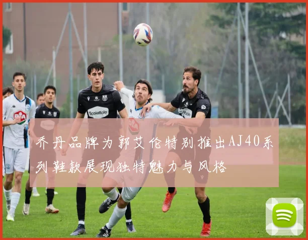 乔丹品牌为郭艾伦特别推出AJ40系列鞋款展现独特魅力与风格