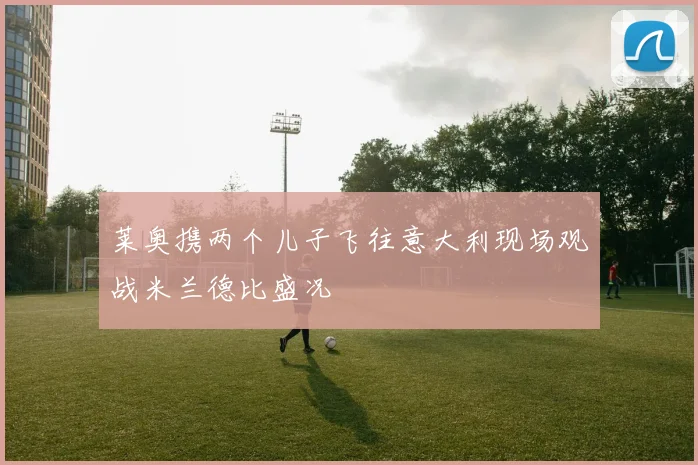 莱奥携两个儿子飞往意大利现场观战米兰德比盛况
