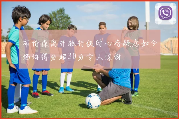 布伦森离开独行侠时心存疑虑如今场均得分超30分令人惊讶