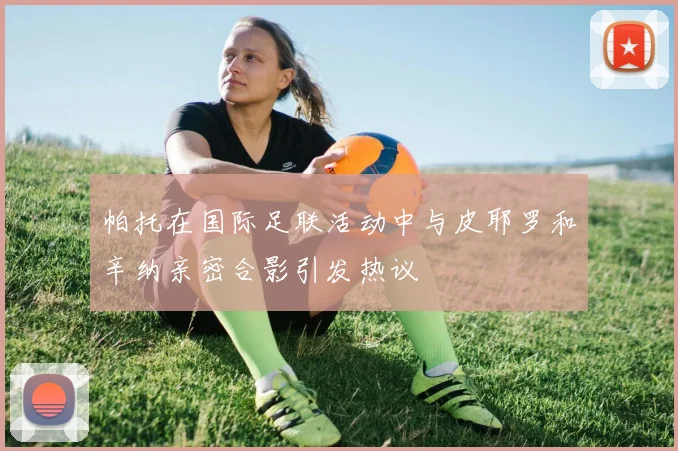 帕托在国际足联活动中与皮耶罗和辛纳亲密合影引发热议